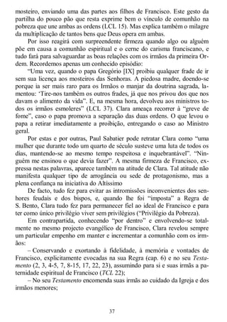 37
mosteiro, enviando uma das partes aos filhos de Francisco. Este gesto da
partilha do pouco pão que resta exprime bem o vínculo de comunhão na
pobreza que une ambas as ordens (LCL 15). Mas explica também o milagre
da multiplicação de tantos bens que Deus opera em ambas.
Por isso reagirá com surpreendente firmeza quando algo ou alguém
põe em causa a comunhão espiritual e o cerne do carisma franciscano, e
tudo fará para salvaguardar as boas relações com os irmãos da primeira Or-
dem. Recordemos apenas um conhecido episódio:
―Uma vez, quando o papa Gregório [IX] proibiu qualquer frade de ir
sem sua licença aos mosteiros das Senhoras. A piedosa madre, doendo-se
porque ia ser mais raro para os Irmãos o manjar da doutrina sagrada, la-
mentou: ‗Tire-nos também os outros frades, já que nos privou dos que nos
davam o alimento da vida‖. E, na mesma hora, devolveu aos ministros to-
dos os irmãos esmoleres‖ (LCL 37). Clara ameaça recorrer à ―greve de
fome‖, caso o papa promova a separação das duas ordens. O que levou o
papa a retirar imediatamente a proibição, entregando o caso ao Ministro
geral.
Por estas e por outras, Paul Sabatier pode retratar Clara como ―uma
mulher que durante todo um quarto de século susteve uma luta de todos os
dias, mantendo-se ao mesmo tempo respeitosa e inquebrantável‖. ―Nin-
guém me ensinou o que devia fazer‖. A mesma firmeza de Francisco, ex-
pressa nestas palavras, aparece também na atitude de Clara. Tal atitude não
manifesta qualquer tipo de arrogância ou sede de protagonismo, mas a
plena confiança na iniciativa do Altíssimo
De facto, tudo fez para evitar as intromissões inconvenientes dos sen-
hores feudais e dos bispos, e, quando lhe foi ―imposta‖ a Regra de
S. Bento, Clara tudo fez para permanecer fiel ao ideal de Francisco e para
ter como único privilégio viver sem privilégios (―Privilégio da Pobreza).
Em contrapartida, conhecendo ―por dentro‖ e envolvendo-se total-
mente no mesmo projecto evangélico de Francisco, Clara revelou sempre
um particular empenho em manter e incrementar a comunhão com os irm-
ãos:
– Conservando e exortando à fidelidade, à memória e vontades de
Francisco, explicitamente evocadas na sua Regra (cap. 6) e no seu Testa-
mento (2, 3, 4-5, 7, 8-15, 17, 22, 23), assumindo para si e suas irmãs a pa-
ternidade espiritual de Francisco (TCL 22);
– No seu Testamento encomenda suas irmãs ao cuidado da Igreja e dos
irmãos menores;
 