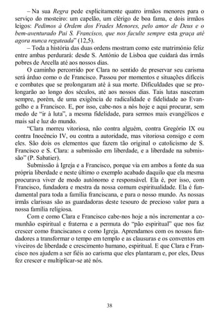 38
– Na sua Regra pede explicitamente quatro irmãos menores para o
serviço do mosteiro: um capelão, um clérigo de boa fama, e dois irmãos
leigos: Pedimos à Ordem dos Frades Menores, pelo amor de Deus e o
bem-aventurado Pai S. Francisco, que nos faculte sempre esta graça até
agora nunca regateada‖ (12,5).
– Toda a história das duas ordens mostram como este matrimónio feliz
entre ambas perdurará: desde S. António de Lisboa que cuidará das irmãs
pobres de Arcella até aos nossos dias.
O caminho percorrido por Clara no sentido de preservar seu carisma
será árduo como o de Francisco. Passou por momentos e situações difíceis
e combates que se prolongaram até à sua morte. Dificuldades que se pro-
longarão ao longo dos séculos, até aos nossos dias. Tais lutas nasceram
sempre, porém, de uma exigência de radicalidade e fidelidade ao Evan-
gelho e a Francisco. E, por isso, cabe-nos a nós hoje e aqui procurar, sem
medo de ―ir à luta‖, a mesma fidelidade, para sermos mais evangélicos e
mais sal e luz do mundo.
―Clara morreu vitoriosa, não contra alguém, contra Gregório IX ou
contra Inocêncio IV, ou contra a autoridade, mas vitoriosa consigo e com
eles. São dois os elementos que fazem tão original o catolicismo de S.
Francisco e S. Clara: a submissão em liberdade, e a liberdade na submis-
são‖ (P. Sabatier).
Submissão à Igreja e a Francisco, porque via em ambos a fonte da sua
própria liberdade e neste último o exemplo acabado daquilo que ela mesma
procurava viver de modo autónomo e responsável. Ela é, por isso, com
Francisco, fundadora e mestra da nossa comum espiritualidade. Ela é fun-
damental para toda a família franciscana, e para o nosso mundo. As nossas
irmãs clarissas são as guardadoras deste tesouro de precioso valor para a
nossa família religiosa.
Com e como Clara e Francisco cabe-nos hoje a nós incrementar a co-
munhão espiritual e fraterna e a permuta do ―pão espiritual‖ que nos faz
crescer como franciscanos e como Igreja. Aprendamos com os nossos fun-
dadores a transformar o tempo em templo e as clausuras e os conventos em
viveiros de liberdade e crescimento humano, espiritual. E que Clara e Fran-
cisco nos ajudem a ser fiéis ao carisma que eles plantaram e, por eles, Deus
fez crescer e multiplicar-se até nós.
 