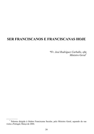 39
SER FRANCISCANOS E FRANCISCANAS HOJE
*Fr. José Rodríguez Carballo, ofm
Ministro Geral*
—————
*
Palestra dirigida à Ordem Franciscana Secular, pelo Ministro Geral, aquando da sua
visita a Portugal, Março de 2004.
 