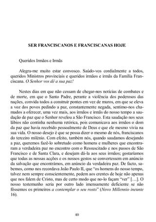 40
SER FRANCISCANOS E FRANCISCANAS HOJE
Queridos Irmãos e Irmãs
Alegra-me muito estar convosco. Saúdo-vos cordialmente a todos,
queridos Ministros provinciais e queridos irmãos e irmãs da Família Fran-
ciscana. O Senhor vos dê a sua paz!
Nestes dias em que não cessam de chegar-nos notícias de combates e
de morte, em que o Santo Padre, perante a violência dos poderosos das
nações, convida todos a construir pontes em vez de muros, em que se eleva
a voz dos povos pedindo a paz, constantemente negada, sentimo-nos cha-
mados a oferecer, uma vez mais, aos irmãos e irmãs do nosso tempo a sau-
dação de paz que o Senhor revelou a São Francisco. Esta saudação nos seus
lábios não continha nenhuma retórica, pois comunicava aos irmãos o dom
da paz que havia recebido pessoalmente de Deus e que ele mesmo vivia na
sua vida. O nosso desejo é que se possa dizer o mesmo de nós, franciscanos
do terceiro milénio. Com efeito, também nós, quando saudamos desejando
a paz, queremos fazê-lo sobretudo como homens e mulheres que encontra-
ram a verdadeira paz no encontro com o Ressuscitado e nos passos de São
Francisco e de Santa Clara, e desejam dá-la aos seus irmãos; gostaríamos
que todas as nossas acções e os nossos gestos se convertessem em anúncio
da salvação que encontrámos, em anúncio da verdadeira paz. De facto, sa-
bemos, como nos recordava João Paulo II, que ―os homens do nosso tempo,
talvez nem sempre conscientemente, pedem aos crentes de hoje não apenas
que nos falem de Cristo, mas de certo modo que no-lo façam ―ver‖ […]. O
nosso testemunho seria por outro lado imensamente deficiente se não
fôssemos os primeiros a contemplar o seu rosto‖ (Novo Millennio ineunte
16).
 