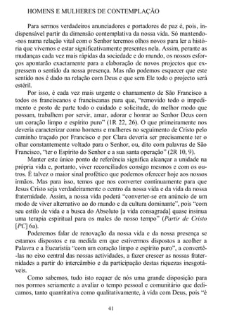 41
HOMENS E MULHERES DE CONTEMPLAÇÃO
Para sermos verdadeiros anunciadores e portadores de paz é, pois, in-
dispensável partir da dimensão contemplativa da nossa vida. Só mantendo-
-nos numa relação vital com o Senhor teremos olhos novos para ler a histó-
ria que vivemos e estar significativamente presentes nela. Assim, perante as
mudanças cada vez mais rápidas da sociedade e do mundo, os nossos esfor-
ços apontarão exactamente para a elaboração de novos projectos que ex-
pressem o sentido da nossa presença. Mas não podemos esquecer que este
sentido nos é dado na relação com Deus e que sem Ele todo o projecto será
estéril.
Por isso, é cada vez mais urgente o chamamento de São Francisco a
todos os franciscanos e franciscanas para que, ―removido todo o impedi-
mento e posto de parte todo o cuidado e solicitude, do melhor modo que
possam, trabalhem por servir, amar, adorar e honrar ao Senhor Deus com
um coração limpo e espírito puro‖ (1R 22, 26). O que primeiramente nos
deveria caracterizar como homens e mulheres no seguimento de Cristo pelo
caminho traçado por Francisco e por Clara deveria ser precisamente ter o
olhar constantemente voltado para o Senhor, ou, dito com palavras de São
Francisco, ―ter o Espírito do Senhor e a sua santa operação‖ (2R 10, 9).
Manter este único ponto de referência significa alcançar a unidade na
própria vida e, portanto, viver reconciliados consigo mesmos e com os ou-
tros. É talvez o maior sinal profético que podemos oferecer hoje aos nossos
irmãos. Mas para isso, temos que nos converter continuamente para que
Jesus Cristo seja verdadeiramente o centro da nossa vida e da vida da nossa
fraternidade. Assim, a nossa vida poderá ―converter-se em anúncio de um
modo de viver alternativo ao do mundo e da cultura dominante‖, pois ―com
seu estilo de vida e a busca do Absoluto [a vida consagrada] quase insinua
uma terapia espiritual para os males do nosso tempo‖ (Partir de Cristo
[PC] 6a).
Poderemos falar de renovação da nossa vida e da nossa presença se
estamos dispostos e na medida em que estivermos dispostos a acolher a
Palavra e a Eucaristia ―com um coração limpo e espírito puro‖, a convertê-
-las no eixo central das nossas actividades, a fazer crescer as nossas frater-
nidades a partir do intercâmbio e da participação destas riquezas inesgotá-
veis.
Como sabemos, tudo isto requer de nós uma grande disposição para
nos pormos seriamente a avaliar o tempo pessoal e comunitário que dedi-
camos, tanto quantitativa como qualitativamente, à vida com Deus, pois ―é
 