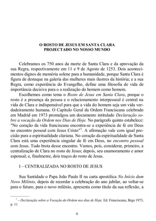 6
O ROSTO DE JESUS EM SANTA CLARA
PROJECTADO NO NOSSO MUNDO
Celebramos os 750 anos da morte de Santa Clara e da aprovação da
sua Regra, respectivamente em 11 e 9 de Agosto de 1253. Dois aconteci-
mentos dignos de memória solene para a humanidade, porque Santa Clara é
figura de destaque na galeria das mulheres mais ilustres da história; e a sua
Regra, como experiência do Evangelho, define uma filosofia de vida de
importância decisiva para o a realização do homem como homem.
Escolhemos como tema o Rosto de Jesus em Santa Clara, porque o
rosto é a presença da pessoa e o relacionamento interpessoal é central na
vida de Clara e indispensável para que a vida do homem seja um vida ver-
dadeiramente humana. O Capítulo Geral da Ordem Franciscana celebrado
em Madrid em 1973 promulgou um documento intitulado Declaração so-
bre a vocação da Ordem nos Dias de Hoje. No parágrafo quinto estabelece:
"No coração da vida franciscana encontra-se a experiência de fé em Deus
no encontro pessoal com Jesus Cristo"1
. A afirmação vale com igual pre-
cisão para a espiritualidade clariana. No coração da espiritualidade de Santa
Clara está uma experiência singular de fé em Deus, no encontro pessoal
com Jesus. Tudo brota desse encontro. Vamos, pois, considerar, primeiro, a
centralização de Clara no rosto de Jesus; depois, seu enamoramento e amor
esponsal; e, finalmente, dois traços do rosto de Jesus.
I – CENTRALIZADA NO ROSTO DE JESUS
Sua Santidade o Papa João Paulo II na carta apostólica No Início dum
Novo Milénio, depois de recordar a celebração do ano jubilar, ao voltar-se
para o futuro, para o novo milénio, apresenta como título da sua reflexão, a
—————
1
– Declaração sobre a Vocação da Ordem nos dias de Hoje, Ed. Franciscana, Brga 1973,
p. 11
 