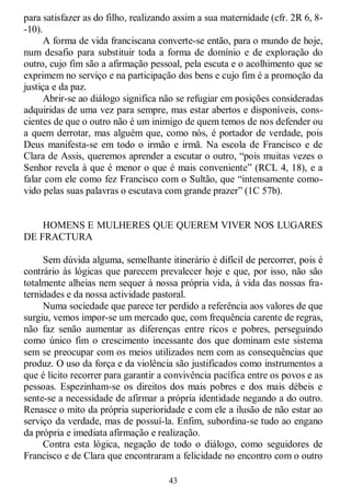 43
para satisfazer as do filho, realizando assim a sua maternidade (cfr. 2R 6, 8-
-10).
A forma de vida franciscana converte-se então, para o mundo de hoje,
num desafio para substituir toda a forma de domínio e de exploração do
outro, cujo fim são a afirmação pessoal, pela escuta e o acolhimento que se
exprimem no serviço e na participação dos bens e cujo fim é a promoção da
justiça e da paz.
Abrir-se ao diálogo significa não se refugiar em posições consideradas
adquiridas de uma vez para sempre, mas estar abertos e disponíveis, cons-
cientes de que o outro não é um inimigo de quem temos de nos defender ou
a quem derrotar, mas alguém que, como nós, é portador de verdade, pois
Deus manifesta-se em todo o irmão e irmã. Na escola de Francisco e de
Clara de Assis, queremos aprender a escutar o outro, ―pois muitas vezes o
Senhor revela à que é menor o que é mais conveniente‖ (RCL 4, 18), e a
falar com ele como fez Francisco com o Sultão, que ―intensamente como-
vido pelas suas palavras o escutava com grande prazer‖ (1C 57b).
HOMENS E MULHERES QUE QUEREM VIVER NOS LUGARES
DE FRACTURA
Sem dúvida alguma, semelhante itinerário é difícil de percorrer, pois é
contrário às lógicas que parecem prevalecer hoje e que, por isso, não são
totalmente alheias nem sequer à nossa própria vida, à vida das nossas fra-
ternidades e da nossa actividade pastoral.
Numa sociedade que parece ter perdido a referência aos valores de que
surgiu, vemos impor-se um mercado que, com frequência carente de regras,
não faz senão aumentar as diferenças entre ricos e pobres, perseguindo
como único fim o crescimento incessante dos que dominam este sistema
sem se preocupar com os meios utilizados nem com as consequências que
produz. O uso da força e da violência são justificados como instrumentos a
que é lícito recorrer para garantir a convivência pacífica entre os povos e as
pessoas. Espezinham-se os direitos dos mais pobres e dos mais débeis e
sente-se a necessidade de afirmar a própria identidade negando a do outro.
Renasce o mito da própria superioridade e com ele a ilusão de não estar ao
serviço da verdade, mas de possuí-la. Enfim, subordina-se tudo ao engano
da própria e imediata afirmação e realização.
Contra esta lógica, negação de todo o diálogo, como seguidores de
Francisco e de Clara que encontraram a felicidade no encontro com o outro
 