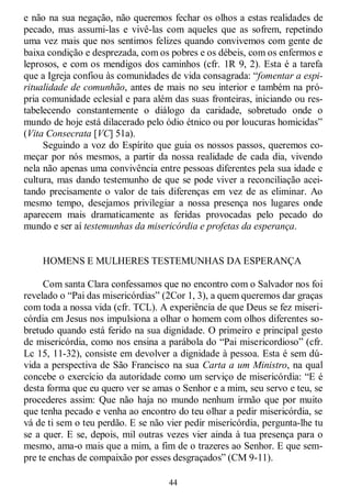44
e não na sua negação, não queremos fechar os olhos a estas realidades de
pecado, mas assumi-las e vivê-las com aqueles que as sofrem, repetindo
uma vez mais que nos sentimos felizes quando convivemos com gente de
baixa condição e desprezada, com os pobres e os débeis, com os enfermos e
leprosos, e com os mendigos dos caminhos (cfr. 1R 9, 2). Esta é a tarefa
que a Igreja confiou às comunidades de vida consagrada: ―fomentar a espi-
ritualidade de comunhão, antes de mais no seu interior e também na pró-
pria comunidade eclesial e para além das suas fronteiras, iniciando ou res-
tabelecendo constantemente o diálogo da caridade, sobretudo onde o
mundo de hoje está dilacerado pelo ódio étnico ou por loucuras homicidas‖
(Vita Consecrata [VC] 51a).
Seguindo a voz do Espírito que guia os nossos passos, queremos co-
meçar por nós mesmos, a partir da nossa realidade de cada dia, vivendo
nela não apenas uma convivência entre pessoas diferentes pela sua idade e
cultura, mas dando testemunho de que se pode viver a reconciliação acei-
tando precisamente o valor de tais diferenças em vez de as eliminar. Ao
mesmo tempo, desejamos privilegiar a nossa presença nos lugares onde
aparecem mais dramaticamente as feridas provocadas pelo pecado do
mundo e ser aí testemunhas da misericórdia e profetas da esperança.
HOMENS E MULHERES TESTEMUNHAS DA ESPERANÇA
Com santa Clara confessamos que no encontro com o Salvador nos foi
revelado o ―Pai das misericórdias‖ (2Cor 1, 3), a quem queremos dar graças
com toda a nossa vida (cfr. TCL). A experiência de que Deus se fez miseri-
córdia em Jesus nos impulsiona a olhar o homem com olhos diferentes so-
bretudo quando está ferido na sua dignidade. O primeiro e principal gesto
de misericórdia, como nos ensina a parábola do ―Pai misericordioso‖ (cfr.
Lc 15, 11-32), consiste em devolver a dignidade à pessoa. Esta é sem dú-
vida a perspectiva de São Francisco na sua Carta a um Ministro, na qual
concebe o exercício da autoridade como um serviço de misericórdia: ―E é
desta forma que eu quero ver se amas o Senhor e a mim, seu servo e teu, se
procederes assim: Que não haja no mundo nenhum irmão que por muito
que tenha pecado e venha ao encontro do teu olhar a pedir misericórdia, se
vá de ti sem o teu perdão. E se não vier pedir misericórdia, pergunta-lhe tu
se a quer. E se, depois, mil outras vezes vier ainda à tua presença para o
mesmo, ama-o mais que a mim, a fim de o trazeres ao Senhor. E que sem-
pre te enchas de compaixão por esses desgraçados‖ (CM 9-11).
 