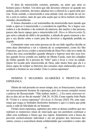 45
O dom da misericórdia consiste, portanto, no amor que atrai os
homens para o Senhor. Um dom que não devemos oferecer só quando nos
pedem, pelo contrário, devemos adiantar-nos a oferecê-lo a quem dele pre-
cise. Neste sentido, a misericórdia é uma atitude vital, um modo de ser en-
tre e com os outros, mais do que uma acção que se deva realizar em deter-
minadas circunstâncias.
E fomos chamados a ser testemunhas da misericórdia num mundo que
tende a opor-se à misericórdia e a considerá-la supérflua. Se a lógica ven-
cedora é a do domínio e do controlo da natureza, das nações e das pessoas,
parece não haver espaço para a misericórdia (cfr. Dives in Misericordia 2),
que seria a atitude do débil e do perdedor, a atitude de quem renuncia a im-
por o seu direito sobre o outro para lhe devolver a dignidade perdida ou
negada.
Certamente estar com estas pessoas ou do seu lado significa decidir-se
entre duas alternativas e ter a valentia de se comprometer, como fez São
Francisco, que levou a todos a misericórdia de Deus Pai e não teve medo da
crítica dos seus concidadãos quando abraçou o leproso nem dos seus irm-
ãos quando levou comida aos ladrões de Monte Casale, nem dos cidadãos
de Gúbio quando foi à procura do ―lobo‖ para o levar a viver na cidade.
Quem foi tocado pela misericórdia de Deus sabe muito bem que ela é a
única capaz de romper as barreiras dos corações mais endurecidos para re-
conduzir o homem ao seu criador. Esta é a nossa esperança!
HOMENS E MULHERES GUARDIÃES E PROFETAS DA
ESPERANÇA
Diante do mal presente no nosso tempo, nós, os franciscanos, temos de
ser necessariamente homens de esperança, pois nos nossos corações ressoa
a palavra do Ressuscitado: ―Não tenhais medo […] Eu estou convosco to-
dos os dias até ao fim do mundo‖ (Mt 28, 10.20). Como repetiu João Paulo
II: ―Cristo é a nossa esperança‖ (Ecclesia in Europa [EiE] 19), uma espe-
rança que rasga os limitados horizontes humanos e que é a única que pode
saciar a sede de felicidade do ser humano.
Firmes nesta esperança, captamos por entre as densas sombras que nos
rodeiam os numerosos sinais de renovação que nos permitem continuar a
olhar com confiança o futuro que nos espera. Juntamente com a busca do
proveito exclusivamente individual e até em prejuízo dos interesses dos
outros, cresce a consciência duma solidariedade que considera o outro não
 