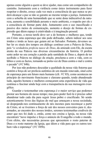46
apenas como alguém a quem se deve ajudar, mas como um companheiro de
caminho. Juntamente com a violência como único instrumento para fazer
respeitar o direito, cresce cada vez mais a consciência de que nunca se po-
derá alcançar a paz se não se garante ao mesmo tempo a justiça. Juntamente
com a soberba de uma humanidade que se sente dona indiscutível da natu-
reza, aumenta a sensibilidade perante o meio ambiente, o respeito por ele e
a consciência de formar parte dele. Juntamente com o uso massificado e
passivo dos meios de comunicação, aumenta o desejo de formas de ex-
pressão que dêem espaço à criatividade e à imaginação pessoal.
Portanto, a nossa tarefa deve ser a de homens e mulheres que, tendo
em Cristo uma esperança que não pode defraudar, sabem indicar aos seus
irmãos e irmãs as luzes que guiam até ao Salvador. Portanto, devemos sa-
ber ler os sinais dos tempos em diálogo contínuo com a Palavra de Deus,
pois ―a verdadeira profecia nasce de Deus, da amizade com Ele, da escuta
atenta da sua Palavra nas diversas circunstâncias da história. O profeta
sente arder no seu coração a paixão pela santidade de Deus e, depois de ter
acolhido a Palavra no diálogo da oração, proclama-a com a vida, com os
lábios e com os factos, tornando-se porta-voz de Deus contra o mal e contra
o pecado‖ (VC 84b).
Por isso não podemos descuidar a qualidade da nossa vida fraterna que
contém a força de ser profecia autêntica de um mundo renovado, sinal certo
de esperança para um futuro mais humano (cfr. VC 85), como aconteceu no
princípio do movimento franciscano e clareano quando, tendo abandonado
tudo, aqueles homens e mulheres começaram uma experiência de vida que
continua a fascinar ainda hoje com a transparência da sua mensagem evan-
gélica.
Guardar e testemunhar esta esperança é o maior serviço que podemos
prestar aos homens do nosso tempo; mas para poder fazê-lo é preciso saber
abandonar tudo cada dia para seguir Jesus pobre e crucificado. Só sendo
autenticamente livres das lógicas do mal que ameaçam a nossa sociedade,
só despojando-nos continuamente de nós mesmos para recomeçar a partir
de Cristo, só se tivermos a força de sair dos nossos conventos para ir, des-
armados, ao encontro dos nossos irmãos, seremos testemunhas credíveis do
amor que nos foi dado e, então, como nos ensina a Igreja, na nossa vida
encontrará ―novo impulso e força o anúncio do Evangelho a todo o mundo.
Com efeito, são necessárias pessoas que apresentem o rosto paterno de
Deus e o rosto materno da Igreja, que dêem a vida para que os outros ten-
ham vida e esperança‖ (VC 105b).
 