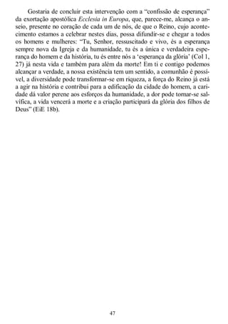 47
Gostaria de concluir esta intervenção com a ―confissão de esperança‖
da exortação apostólica Ecclesia in Europa, que, parece-me, alcança o an-
seio, presente no coração de cada um de nós, de que o Reino, cujo aconte-
cimento estamos a celebrar nestes dias, possa difundir-se e chegar a todos
os homens e mulheres: ―Tu, Senhor, ressuscitado e vivo, és a esperança
sempre nova da Igreja e da humanidade, tu és a única e verdadeira espe-
rança do homem e da história, tu és entre nós a ‗esperança da glória‘ (Col 1,
27) já nesta vida e também para além da morte! Em ti e contigo podemos
alcançar a verdade, a nossa existência tem um sentido, a comunhão é possí-
vel, a diversidade pode transformar-se em riqueza, a força do Reino já está
a agir na história e contribui para a edificação da cidade do homem, a cari-
dade dá valor perene aos esforços da humanidade, a dor pode tornar-se sal-
vífica, a vida vencerá a morte e a criação participará da glória dos filhos de
Deus‖ (EiE 18b).
 
