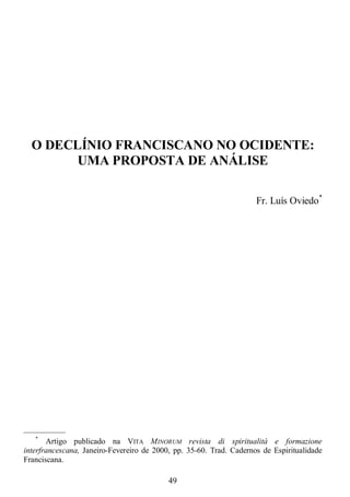 49
O DECLÍNIO FRANCISCANO NO OCIDENTE:
UMA PROPOSTA DE ANÁLISE
Fr. Luís Oviedo*
—————
*
Artigo publicado na VITA MINORUM revista di spiritualità e formazione
interfrancescana, Janeiro-Fevereiro de 2000, pp. 35-60. Trad. Cadernos de Espiritualidade
Franciscana.
 