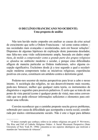 50
O DECLÍNIO FRANCISCANO NO OCIDENTE:
Uma proposta de análise
Não tem havido muito empenho em analisar as causas da crise actual
de crescimento que sofre a Ordem Franciscana – tal como outras ordens –
nas sociedades mais avançadas e secularizadas, nem em buscar soluções1
.
Dispomos de algumas hipóteses de explicação deste panorama desolador,
mas falta-nos uma visão suficientemente ampla, baseada em dados empí-
ricos, de molde a compreender como a grande parte dos grupos religiosos
se afundou no ambiente moderno e secular, e porque estas dificuldades
afligem de maneira particular as Ordens tradicionais, salvo alguma ex-
cepção significativa. Excluímos desde já a tese segundo a qual a seculari-
zação moderna compromete todas as iniciativas religiosas; experiências
positivas em curso, constituem um antídoto contra o derrotismo geral.
Podemo-nos socorrer de muitas perspectivas para levar a cabo o nosso
intento. A sociologia das religiões, no seu desenvolvimento mais recente,
pode-nos fornecer, melhor que qualquer outra teoria, os instrumentos de
diagnóstico e sugestões para possíveis paliativos. É certo que se trata de um
ponto de vista parcial (como é qualquer ponto de vista), mas estou conven-
cido que nos pode oferecer informações suficientes e elementos para esti-
mular uma reflexão.
Convém reconhecer que o caminho proposto suscita graves problemas,
sobretudo por causa da dificuldade que acompanha a teoria social, conside-
rada por muitos «intrinsecamente social». Não é este o lugar para debates
—————
1
O único exemplo que conheço, refere-se às ordens religiosas em geral: P. WITTBERG,
The Rise and Fall of Catholic Religious Orders: A Social Movement Perspective (State
University of New York Pr. 1994): concentra-se nos aspectos ideológicos que motivam e
mantêm um ―movimento de virtuosos‖.
 
