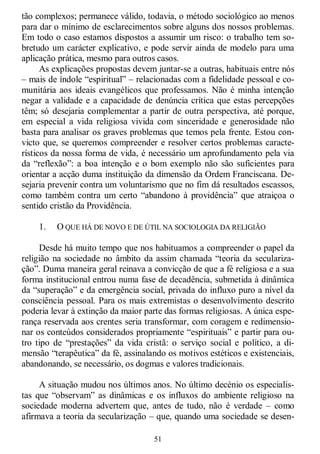 51
tão complexos; permanece válido, todavia, o método sociológico ao menos
para dar o mínimo de esclarecimentos sobre alguns dos nossos problemas.
Em todo o caso estamos dispostos a assumir um risco: o trabalho tem so-
bretudo um carácter explicativo, e pode servir ainda de modelo para uma
aplicação prática, mesmo para outros casos.
As explicações propostas devem juntar-se a outras, habituais entre nós
– mais de índole ―espiritual‖ – relacionadas com a fidelidade pessoal e co-
munitária aos ideais evangélicos que professamos. Não é minha intenção
negar a validade e a capacidade de denúncia crítica que estas percepções
têm; só desejaria complementar a partir de outra perspectiva, até porque,
em especial a vida religiosa vivida com sinceridade e generosidade não
basta para analisar os graves problemas que temos pela frente. Estou con-
victo que, se queremos compreender e resolver certos problemas caracte-
rísticos da nossa forma de vida, é necessário um aprofundamento pela via
da ―reflexão‖: a boa intenção e o bom exemplo não são suficientes para
orientar a acção duma instituição da dimensão da Ordem Franciscana. De-
sejaria prevenir contra um voluntarismo que no fim dá resultados escassos,
como também contra um certo ―abandono à providência‖ que atraiçoa o
sentido cristão da Providência.
1. O QUE HÁ DE NOVO E DE ÚTIL NA SOCIOLOGIA DA RELIGIÃO
Desde há muito tempo que nos habituamos a compreender o papel da
religião na sociedade no âmbito da assim chamada ―teoria da seculariza-
ção‖. Duma maneira geral reinava a convicção de que a fé religiosa e a sua
forma institucional entrou numa fase de decadência, submetida à dinâmica
da ―superação‖ e da emergência social, privada do influxo puro a nível da
consciência pessoal. Para os mais extremistas o desenvolvimento descrito
poderia levar à extinção da maior parte das formas religiosas. A única espe-
rança reservada aos crentes seria transformar, com coragem e redimensio-
nar os conteúdos considerados propriamente ―espirituais‖ e partir para ou-
tro tipo de ―prestações‖ da vida cristã: o serviço social e político, a di-
mensão ―terapêutica‖ da fé, assinalando os motivos estéticos e existenciais,
abandonando, se necessário, os dogmas e valores tradicionais.
A situação mudou nos últimos anos. No último decénio os especialis-
tas que ―observam‖ as dinâmicas e os influxos do ambiente religioso na
sociedade moderna advertem que, antes de tudo, não é verdade – como
afirmava a teoria da secularização – que, quando uma sociedade se desen-
 