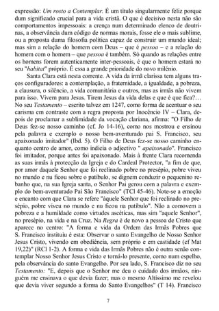 7
expressão: Um rosto a Contemplar. É um título singularmente feliz porque
dum significado crucial para a vida cristã. O que é decisivo nesta não são
comportamentos impessoais: a crença num determinado elenco de doutri-
nas, a observância dum código de normas morais, fosse ele o mais sublime,
ou a proposta duma filosofia política capaz de construir um mundo ideal;
mas sim a relação do homem com Deus – que é pessoa – e a relação do
homem com o homem – que pessoa é também. Só quando as relações entre
os homens forem autenticamente inter-pessoais, é que o homem estará no
seu "habitat" próprio. É essa a grande prioridade do novo milénio.
Santa Clara está nesta corrente. A vida da irmã clarissa tem alguns tra-
ços configuradores: a contemplação, a fraternidade, a igualdade, a pobreza,
a clausura, o silêncio, a vida comunitária e outros, mas as irmãs não vivem
para isso. Vivem para Jesus. Tirem Jesus da vida delas e que é que fica?…
No seu Testamento – escrito talvez em 1247, como forma de acentuar o seu
carisma em contraste com a regra proposta por Inocêncio IV – Clara, de-
pois de proclamar a sublimidade da vocação clariana, afirma: "O Filho de
Deus fez-se nosso caminho (cf. Jo 14-16), como nos mostrou e ensinou
pela palavra e exemplo o nosso bem-aventurado pai S. Francisco, seu
apaixonado imitador" (Ibd. 5). O Filho de Deus fez-se nosso caminho en-
quanto centro de amor, como indicia o adjectivo " apaixonado". Francisco
foi imitador, porque antes foi apaixonado. Mais à frente Clara recomenda
as suas irmãs à protecção da Igreja e do Cardeal Protector, "a fim de que,
por amor daquele Senhor que foi reclinado pobre no presépio, pobre viveu
no mundo e nu ficou sobre o patíbulo, se dignem conduzir o pequenino re-
banho que, na sua Igreja santa, o Senhor Pai gerou com a palavra e exem-
plo do bem-aventurado Pai São Francisco" (TCl 45-46). Note-se a emoção
e encanto com que Clara se refere "àquele Senhor que foi reclinado no pre-
sépio, pobre viveu no mundo e nu ficou na patíbulo". Não a comovem a
pobreza e a humildade como virtudes ascéticas, mas sim "aquele Senhor",
no presépio, na vida e na Cruz. Na Regra é de novo a pessoa de Cristo que
aparece no centro: "A forma e vida da Ordem das Irmãs Pobres que
S. Francisco instituiu é esta: Observar o santo Evangelho de Nosso Senhor
Jesus Cristo, vivendo em obediência, sem próprio e em castidade (cf Mat
19,22)" (RCl 1-2). A forma e vida das Irmãs Pobres não é outra senão con-
templar Nosso Senhor Jesus Cristo e torná-lo presente, como num espelho,
pela observância do santo Evangelho. Por seu lado, S. Francisco diz no seu
Testamento: "E, depois que o Senhor me deu o cuidado dos irmãos, nin-
guém me ensinava o que devia fazer; mas o mesmo Altíssimo me revelou
que devia viver segundo a forma do Santo Evangelhos" (T 14). Francisco
 