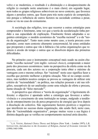 52
volve e se moderniza, o resultado é a diminuição e o desaparecimento da
religião (o exemplo norte americano é o mais claro); em segundo lugar,
nem todos os grupos religiosos sobrevivem no novo contexto, que favorece
alguns e penaliza outros, que ficam para trás nesta espécie de competição;
isto porque a influência de outros factores na sociedade continua a pesar,
como se viu no caso do comunismo.
A sociologia das religiões, teve que recorrer a outras estratégias para
compreender o fenómeno, uma vez que a teoria da secularização tinha per-
dido a sua capacidade de explicação. Finalmente foram adoptadas a se-
guintes estratégias: o modelo económico da ―escolha racional‖ e o da ―teo-
ria da organização‖. Tanto num como noutro caso, a teoria procura com-
preender, como num contexto altamente concorrencial, há umas entidades
que prosperam e outras que vão à falência e há certas organizações que re-
sistem à erosão do tempo e outras que se dissolvem depois das primeiras
dificuldades.
No primeiro caso o instrumento conceptual mais usado na assim cha-
mada ―escolha racional‖ (em inglês: rational choice), compreende a maior
parte dos processos económicos: tanto na perspectiva da oferta como na da
procura, cada um dos actores ou a corporação tenta obter o máximo de
vantagens com o mesmo esforço. Ser ―racional‖ neste caso significa fazer a
escolha que permite melhorar a própria situação. Não só no campo econó-
mico, mas também noutros campos se provou as vantagens de utilizar este
critério de ―racionalidade‖: na política, nas relações pessoais e até nas reli-
giões, susceptíveis de ser analisadas como uma relação de oferta e procura,
numa situação de ―falso mercado‖2
.
A perspectiva que oferece a ―teoria da organização‖ é ligeiramente di-
ferente: o objectivo é apontado sobre a estratégia que favorece a sobre-
vivência e o crescimento de uma instituição no tempo, malgrado a tendên-
cia de entorpecimento (ou de perca progressiva de energia) que leva depois
à dissolução do colectivo. São seguramente factores positivos e negativos
que interferem no sucesso duma organização, não sendo fácil, neste caso,
falar de ―racionalidade organizativa‖, porque muitas vezes a sua lógica é
distinta daquela que se verifica no comportamento racional atrás descrito.
—————
2
L.A. YOUNG, Rational Choice Theory and Religion (New York – London 1997); L.R.
IANNACCONE, Introduction to the Economics of Religion, Journal of Economic Literatur 36
(1998) 1465-1496.
 