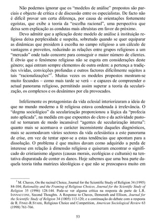 53
Não podemos ignorar que os ―modelos de análise‖ propostos são par-
ciais e objecto de crítica e de discussão entre os especialistas. De facto não
é difícil provar um certa diferença, por causa de orientações fortemente
egoístas, que exibe a teoria da ―escolha racional‖, uma perspectiva que
deixa sem explicação as condutas mais altruístas em favor do próximo.
Devo admitir que a aplicação deste modelo de análise à instituição re-
ligiosa deixa perplexidade e suspeita, sobretudo quando se quer equiparar
as dinâmicas que presidem à escolha no campo religioso a um cálculo de
vantagens e proveitos, reduzindo as relações entre grupos religiosos a um
―mercado‖ onde tudo concorre para conseguir o maior número de clientes.
É óbvio que o fenómeno religioso não se esgota em considerações deste
género; aqui entram sempre elementos de outra ordem: a pertença a tradiç-
ões vividas, convicções profundas e outros factores dificilmente sujeitos a
tais ―racionalizações‖3
. Muitas vezes os modelos propostos mostram-se
muito fecundos – como mais tarde se verá – e capazes de compreender o
actual panorama religioso, permitindo assim superar a teoria da seculari-
zação, os complexos e os desânimos por ela provocados.
Infelizmente os protagonistas da vida eclesial interiorizaram a ideia de
que no mundo moderno a fé religiosa estava condenada à irrelevância. O
―dogma sociológico‖ da secularização proporcionou a lógica da ―profecia
auto aplicada‖, na medida em que expoentes do clero e da actividade pasto-
ral se tornaram de modo incansável ―agentes de secularização interna‖:
quanto mais se acentuava o carácter inconsistente daqueles diagnósticos,
mais se acomodavam vários sectores da vida eclesiástica a este panorama
de crise, em vez de tentar opor-se a estas tendências que apontam para a
dissolução. O problema é que muitos davam como adquirido a perda de
interesse em relação à dimensão religiosa e quiseram encontrar o signifi-
cado do cristianismo algures (causas morais, ecológicas e culturais) na ten-
tativa disparatada de conter os danos. Hoje sabemos que uma boa parte da-
quela teoria tinha matrizes ideológicas e que não se preocupava muito em
—————
3
M. Chaves, On the racinal Choice, Journal for the Scientific Study of Religion 34 (1995)
84-104; Rationality and the Framing of Religious Choices, Journal for the Scientific Study of
Religion 35 (1996) 128-144. Pode-se ver alguma crítica na resposta da parte de L.R.
IANNACCONE, Second Thoughts. A Response to Chaves, Demerath and Ellison, Journal for
the Scientific Study of Religion 34 (1005) 113-120; e a continuação do debate com a resposta
de R. FINKE-R.STARK, Religious Choice and Competition, American Sociological Review 63
(1998) 761-766.
 