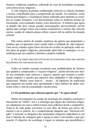 54
fornecer evidências empíricas, sobretudo no caso de sociedades avançadas
com outros níveis religiosos.
A vida religiosa já prestou colaborações notáveis às ciências humanas
e sociais, contribuindo para a compreensão do mundo. Ao contrário, certas
teorias psicológicas e sociológicas foram utilizadas para iluminar as escol-
has no campo formativo e no discernimento sobre as melhores formas de
encarnação, com resultados muitas vezes discutíveis. A tentativa que agora
se propõe não deve causar grandes preocupações: provavelmente servirá
apenas para corrigir outros usos menos construtivos e estéreis das ciências
sociais, usadas de maneira pouco crítica e pouco útil na análise da situação
eclesial.
Não temos notícia de estudos empíricos do género que proponham a
temática que eu apresento neste estudo sobre a realidade da vida religiosa.
Caso novos estudos sejam feitos devemo-los avaliar na aplicação sobre ou-
tros tipos de grupos religiosos, procurando aproveitar as analogias e as se-
melhanças que nos ajudem a iluminar a própria realidade.
2- OS FACTORES ORGANIZATIVOS DO SUCESSO/INSUCESSO DOS GRUPOS
RELIGIOSOS. O CASO FRANCISCANO.
Todos os estudos recentes revelaram uma multiplicidade de factores
que ajudam a compreender o ―sucesso religioso‖, porém devemo-nos limi-
tar aos resultados mais notáveis e seguros, aqueles que resistem à confir-
mação empírica e aqueles que parecem mais adaptados à vida religiosa e
franciscana. Muitas vezes trata-se – insisto – de hipóteses de explicação
que requerem um estudo mais aprofundado e mais análises de dados con-
cretos sobre a vida de comunidade e da província.
2.1 Os problemas que colocam aqueles que “ Se aproveitam”
Muitas investigações no campo da sociologia das religiões acentuam o
mecanismo da ―oferta‖, isto é a estratégia que alguns dos institutos religio-
sos adoptaram em vista à sobrevivência num ambiente hostil e competitivo.
Trata-se de cada grupo convencer os seus fiéis, de forma que novos ele-
mentos a ele se juntem. Se o comportamento daqueles que ―oferecem reli-
gião‖ é racional, os dirigentes das instituições religiosas empenham-se em
tirar o máximo de vantagens para a Igreja ou para o movimento a que per-
tencem. O objectivo do sociólogo é seguir os métodos que possibilitam a
 