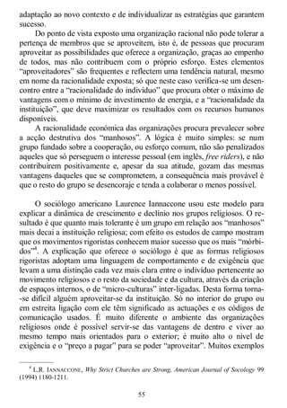 55
adaptação ao novo contexto e de individualizar as estratégias que garantem
sucesso.
Do ponto de vista exposto uma organização racional não pode tolerar a
pertença de membros que se aproveitem, isto é, de pessoas que procuram
aproveitar as possibilidades que oferece a organização, graças ao empenho
de todos, mas não contribuem com o próprio esforço. Estes elementos
―aproveitadores‖ são frequentes e reflectem uma tendência natural, mesmo
em nome da racionalidade exposta; só que neste caso verifica-se um desen-
contro entre a ―racionalidade do indivíduo‖ que procura obter o máximo de
vantagens com o mínimo de investimento de energia, e a ―racionalidade da
instituição‖, que deve maximizar os resultados com os recursos humanos
disponíveis.
A racionalidade económica das organizações procura prevalecer sobre
a acção destrutiva dos ―manhosos‖. A lógica é muito simples: se num
grupo fundado sobre a cooperação, ou esforço comum, não são penalizados
aqueles que só perseguem o interesse pessoal (em inglês, free riders), e não
contribuirem positivamente e, apesar da sua atitude, gozam das mesmas
vantagens daqueles que se comprometem, a consequência mais provável é
que o resto do grupo se desencoraje e tenda a colaborar o menos possível.
O sociólogo americano Laurence Iannaccone usou este modelo para
explicar a dinâmica de crescimento e declínio nos grupos religiosos. O re-
sultado é que quanto mais tolerante é um grupo em relação aos ―manhosos‖
mais decai a instituição religiosa; com efeito os estudos de campo mostram
que os movimentos rigoristas conhecem maior sucesso que os mais ―mórbi-
dos‖4
. A explicação que oferece o sociólogo é que as formas religiosos
rigoristas adoptam uma linguagem de comportamento e de exigência que
levam a uma distinção cada vez mais clara entre o indivíduo pertencente ao
movimento religiosos e o resto da sociedade e da cultura, através da criação
de espaços internos, o de ―micro-culturas‖ inter-ligadas. Desta forma torna-
-se difícil alguém aproveitar-se da instituição. Só no interior do grupo ou
em estreita ligação com ele têm significado as actuações e os códigos de
comunicação usados. É muito diferente o ambiente das organizações
religiosos onde é possível servir-se das vantagens de dentro e viver ao
mesmo tempo mais orientados para o exterior; é muito alto o nível de
exigência e o ―preço a pagar‖ para se poder ―aproveitar‖. Muitos exemplos
—————
4
L.R. IANNACCONE, Why Strict Churches are Strong, American Journal of Socology 99
(1994) 1180-1211.
 