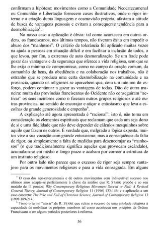 56
confirmam a hipótese: movimentos como a Comunidade Neocatecumenal
ou Comunhão e Libertação fornecem casos ilustrativos, onde o rigor in-
terno e a criação duma linguagem e cosmovisão própria, afastam a atitude
de busca de vantagens pessoais e evitam a consequente tendência para a
desmobilização5
.
No nosso caso a aplicação é óbvia: tal como aconteceu em outras or-
dens, os franciscanos, nos últimos tempos, não tiveram êxito em impedir o
abuso dos ―manhosos‖. O critério de tolerância foi aplicado muitas vezes
na ajuda a pessoas em situação difícil e em facilitar a inclusão de todos, o
que levou, por fim, a extremos de auto desmoralização. Se um frade pode
gozar das vantagens e da segurança que oferece a vida religiosa, sem que se
lhe exija o mínimo de compromisso, como no campo da oração comum, da
comunhão de bens, da obediência e na colaboração nos trabalhos, não é
estranho que se produza uma certa desmobilização na comunidade e na
província, quando os religiosos se apercebem que, com um mínimo de es-
forço, podem continuar a gozar as vantagens de todos. Dito de outra ma-
neira: muita das províncias franciscanas do Ocidente não conseguiram ―ac-
tivar‖ os seus membros como o fizeram outros grupos religiosos e até ou-
tras províncias, no sentido de encorajar e atiçar o entusiasmo que leva a es-
colhas de grande generosidade e empenho6
.
A explicação até agora apresentada é ―racional‖, isto é, não toma em
consideração os elementos espirituais que reclamam que cada um seja dono
de si e uma fidelidade que não deve depender de cálculos mesquinhos sobre
aquilo que fazem os outros. É verdade que, malgrado a lógica exposta, mui-
tos vive a sua vocação com grande entusiasmo; mas a consequência da falta
de rigor, ou simplesmente a falta de medidas para desencorajar os ―manho-
sos‖ (o que tradicionalmente significa aqueles que provocam escândalo),
acumulam-se em médio e longo prazo e acabam por corroer a estrutura de
um instituto religioso.
Por outro lado não parece que o excesso de rigor seja sempre vanta-
joso para os movimentos religiosos e para a vida consagrada. Em alguns
—————
5
O caso dos neo-catecumenais e de outros movimentos com indiscutível sucesso nos
ultimos anos adapta-se perfeitamente à chave da análise que R. STARK propõe e ao seu
modelo de 11 pontos: Why Contemporary Religious Movement Succed or Fail: A Revised
General Theory, Journal of Contemporary Religion 11 (1996) 133-146; e a aplicação a um
caso concreto: The Rise and Fall of Christian Science, Journal of Contemporary Religion 13
(1998 189-214.
6
Tomo o termo ―ativar‖ de R. STARK que refere o sucesso de uma entidade religiosa à
capacidade de mobilizar os próprios membros tal como aconteceu nos pricípios da Ordem
Franciscana e em alguns períodos posteriores à reforma.
 