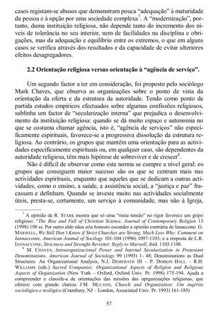 57
casos registam-se abusos que demonstram pouca ―adequação‖ à maturidade
da pessoa e à opção por uma sociedade complexa7
. A ―modernização‖, por-
tanto, duma instituição religiosa, não depende tanto do incremento dos ní-
veis de tolerância no seu interior, nem de facilidades na disciplina e obri-
gações, mas da adequação e equilíbrio entre os extremos, o que em alguns
casos se verifica através dos resultados e da capacidade de evitar ulteriores
efeitos desagregadores.
2.2 Orientação religiosa versus orientação à “agência de serviço”.
Um segundo factor a ter em consideração, foi proposto pelo sociólogo
Mark Chaves, que observa as organizações sobre o ponto de vista da
orientação da oferta e da estrutura da autoridade. Tendo como ponto de
partida estudos empíricos efectuados sobre algumas confissões religiosos,
sublinha um factor de ―secularização interna‖ que prejudica o desenvolvi-
mento da instituição religiosa: quando se dá muito espaço e autonomia no
que se costuma chamar agência, isto é, ―agência de serviços‖ não especi-
ficamente espirituais, favorece-se a progressiva dissolução da estrutura re-
ligiosa. Ao contrário, os grupos que mantêm uma orientação para as activi-
dades especificamente espirituais ou, em qualquer caso, são dependentes da
autoridade religiosa, têm mais hipótese de sobreviver e de crescer8
.
Não é difícil de observar como esta norma se cumpre a nível geral: os
grupos que conseguem maior sucesso são os que se centram mais nas
actividades espirituais, enquanto que aqueles que se dedicam a outras acti-
vidades, como o ensino, a saúde, a assistência social, a ―justiça e paz‖ fra-
cassam e definham. Quando se investe muito nas actividades socialmente
úteis, presta-se, certamente, um serviço à comunidade, mas não à Igreja,
—————
7
A opinião de R. STARK mostra que só uma ―meia tensão‖ no rigor favorece um gripo
religioso: ―The Rise and Fall of Christian Science, Journal of Contemporary Religion 13
(1998) 198 ss. Por outro aldo nãos eria honesto esconder a opinião contrária de Ianaccone: G.
MARWELL, We Still Don‟t Know if Strict Churches are Strong, Much Less Why: Comment on
Iannacconte, American Joutnal of Socilogy 101-104 (1996) 1097-1103; e a resposta de L.R.
IANNACCONE, Strictness and Strenght Revisitet: Reply to Marwell, ibid. 1103.1108.
8
M. CHAVES, Intraorganizacional Power and Internal Secularization in Protestant
Denominations, American Journal of Sociology 99 (1993) 1- 48; Denominations as Dual
Structures. An Organizational Analysis, N.J. DEMERATH III – P. DOBKIN HALL – R.H.
WILLIAMS (eds.) Sacred Companies: Organizational Aspects of Religion and Religious
Aspects of Oeganization (New York – Oxford, Oxford Univ. Pr. 1998) 175-194. Ajuda a
compreender e classifa-a de orientações das missões das oprganizações religiosas, que
oferece com grande clareza J.M. MCCANN, Church and Organization: Um inqérito
sociológico e teológico (Crambury, NJ – London, Associated Univ. Pr. 1993) 161-185)
 
