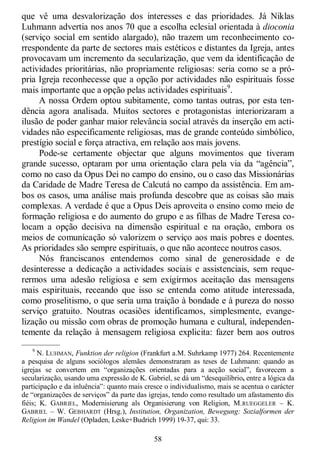 58
que vê uma desvalorização dos interesses e das prioridades. Já Niklas
Luhmann advertia nos anos 70 que a escolha eclesial orientada à dioconia
(serviço social em sentido alargado), não trazem um reconhecimento co-
rrespondente da parte de sectores mais estéticos e distantes da Igreja, antes
provocavam um incremento da secularização, que vem da identificação de
actividades prioritárias, não propriamente religiosas: seria como se a pró-
pria Igreja reconhecesse que a opção por actividades não espirituais fosse
mais importante que a opção pelas actividades espirituais9
.
A nossa Ordem optou subitamente, como tantas outras, por esta ten-
dência agora analisada. Muitos sectores e protagonistas interiorizaram a
ilusão de poder ganhar maior relevância social através da inserção em acti-
vidades não especificamente religiosas, mas de grande conteúdo simbólico,
prestígio social e força atractiva, em relação aos mais jovens.
Pode-se certamente objectar que alguns movimentos que tiveram
grande sucesso, optaram por uma orientação clara pela via da ―agência‖,
como no caso da Opus Dei no campo do ensino, ou o caso das Missionárias
da Caridade de Madre Teresa de Calcutá no campo da assistência. Em am-
bos os casos, uma análise mais profunda descobre que as coisas são mais
complexas. A verdade é que a Opus Deis aproveita o ensino como meio de
formação religiosa e do aumento do grupo e as filhas de Madre Teresa co-
locam a opção decisiva na dimensão espiritual e na oração, embora os
meios de comunicação só valorizem o serviço aos mais pobres e doentes.
As prioridades são sempre espirituais, o que não acontece noutros casos.
Nós franciscanos entendemos como sinal de generosidade e de
desinteresse a dedicação a actividades sociais e assistenciais, sem reque-
rermos uma adesão religiosa e sem exigirmos aceitação das mensagens
mais espirituais, receando que isso se entenda como atitude interessada,
como proselitismo, o que seria uma traição à bondade e à pureza do nosso
serviço gratuito. Noutras ocasiões identificamos, simplesmente, evange-
lização ou missão com obras de promoção humana e cultural, independen-
temente da relação à mensagem religiosa explicita: fazer bem aos outros
—————
9
N. LUHMAN, Funktion der religion (Frankfurt a.M. Suhrkamp 1977) 264. Recentemente
a pesquisa de alguns sociólogos alemães demonstraram as teses de Luhmann: quando as
igrejas se convertem em ―organizações orientadas para a acção social‖, favorecem a
secularização, usando uma expressão de K. Gabriel, se dá um ―desequilíbrio, entre a lógica da
participação e da inluência‖: quanto mais cresce o individualismo, mais se acentua o carácter
de ―organizações de serviços‖ da parte das igrejas, tendo como resultado um afastamento dis
fiéis; K. GABRIEL, Modernisierung als Organisierung von Religion, M.RUEGGELER – K.
GABRIEL – W. GEBHARDT (Hrsg.), Institution, Organization, Bewegung: Sozialformen der
Religion im Wandel (Opladen, Leske+Budrich 1999) 19-37, qui: 33.
 