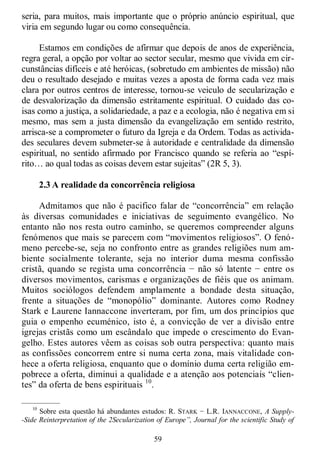 59
seria, para muitos, mais importante que o próprio anúncio espiritual, que
viria em segundo lugar ou como consequência.
Estamos em condições de afirmar que depois de anos de experiência,
regra geral, a opção por voltar ao sector secular, mesmo que vivida em cir-
cunstâncias difíceis e até heróicas, (sobretudo em ambientes de missão) não
deu o resultado desejado e muitas vezes a aposta de forma cada vez mais
clara por outros centros de interesse, tornou-se veiculo de secularização e
de desvalorização da dimensão estritamente espiritual. O cuidado das co-
isas como a justiça, a solidariedade, a paz e a ecologia, não é negativa em si
mesmo, mas sem a justa dimensão da evangelização em sentido restrito,
arrisca-se a comprometer o futuro da Igreja e da Ordem. Todas as activida-
des seculares devem submeter-se à autoridade e centralidade da dimensão
espiritual, no sentido afirmado por Francisco quando se referia ao ―espí-
rito… ao qual todas as coisas devem estar sujeitas‖ (2R 5, 3).
2.3 A realidade da concorrência religiosa
Admitamos que não é pacifico falar de ―concorrência‖ em relação
às diversas comunidades e iniciativas de seguimento evangélico. No
entanto não nos resta outro caminho, se queremos compreender alguns
fenómenos que mais se parecem com ―movimentos religiosos‖. O fenó-
meno percebe-se, seja no confronto entre as grandes religiões num am-
biente socialmente tolerante, seja no interior duma mesma confissão
cristã, quando se regista uma concorrência − não só latente − entre os
diversos movimentos, carismas e organizações de fiéis que os animam.
Muitos sociólogos defendem amplamente a bondade desta situação,
frente a situações de ―monopólio‖ dominante. Autores como Rodney
Stark e Laurene Iannaccone inverteram, por fim, um dos princípios que
guia o empenho ecuménico, isto é, a convicção de ver a divisão entre
igrejas cristãs como um escândalo que impede o crescimento do Evan-
gelho. Estes autores vêem as coisas sob outra perspectiva: quanto mais
as confissões concorrem entre si numa certa zona, mais vitalidade con-
hece a oferta religiosa, enquanto que o domínio duma certa religião em-
pobrece a oferta, diminui a qualidade e a atenção aos potenciais ―clien-
tes‖ da oferta de bens espirituais 10
.
—————
10
Sobre esta questão há abundantes estudos: R. STARK − L.R. IANNACCONE, A Supply-
-Side Reinterpretation of the 2Secularization of Europe”, Journal for the scientific Study of
 