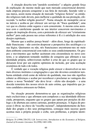 60
A situação descrita tem ―paralelo económico‖ e adquire grande força
de explicação: do mesmo modo que num mercado concorrencial determi-
nada empresa procura conquistar a sua fatia de mercado, fazendo valer a
sua marca, assim numa situação de mercado ―religioso fictício‖ as entida-
des religiosos tudo devem, para melhorar a qualidade da sua prestação, ofe-
recendo ―a melhor religião possível‖. Numa situação de monopólio cai-se
na inércia e acaba-se por oferecer um serviço de ―fraca qualidade‖, uma
vez que os clientes estão seguros e sem concorrente. A mesma coisa acon-
tece com o catolicismo quando no seu interior concorrem movimentos e
grupos de inspiração diversa, com a pretensão de oferecer um ―cristianismo
melhor‖ para cada pessoa nas coisas referentes á fé e à satisfação dos seus
desejos espirituais.
Mesmo que a análise pareça brutal – além disso, longe da espirituali-
dade franciscana – não convém desprezar a perspectiva dos sociólogos e a
sua lógica. Queiramos ou não, nós franciscanos encontramo-nos no meio
dum ambiente concorrencial com todos os seus condicionamentos. Os gru-
pos e movimentos que melhor aceitaram esta circunstância no novo con-
texto, e se adaptaram tomando medidas de conquista que afirmam a sua
identidade própria, sobreviveram melhor à crise do que os grupos que se
deixaram levar por um espírito optimista de inclusão, por uma aceitação
ecuménica de tudo e de todos.
É verdade que a vocação religiosa pode crescer e desenvolver-se nos
mais diversos institutos e congregações e que não devemos considerar nen-
huma entidade cristã como de inferior de qualidade, mas isso não significa
esbater as diferenças e acabar por reconhecer e proclamar as vantagens dos
outros: a nossa ―bondade‖ não deve levar – efeito não desejado − a uma
descida temerária dos nossos níveis de auto estima, que impediria que jo-
vens candidatos entrassem na Ordem.
Na situação presente demonstrou-se que as organizações religiosas
mais exclusivistas e que afirmam sem complexos a sua identidade diferen-
ciada, prosperam, enquanto que os grupos que optam por posições de diá-
logo e de abertura aos outros carismas, perdem presenças. A lógica do pro-
cesso é óbvia: na chave da ―escolha racional‖, independentemente da bon-
dade dos grupos e dos seus protagonistas, consegue mais sucesso quem
acentua mais a própria posição e exibe, sem problemas, a própria identi-
—————
Religion 33 (1994) 230-252; L.R. IANNACCONE, Introduction to the Economics of Religion,
Journal of Economic Literature 36 (1998) 1465-1496.
 