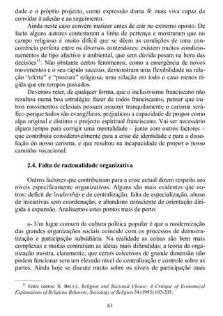 61
dade e o próprio projecto, como expressão duma fé mais viva capaz de
convidar à adesão e ao seguimento.
Ainda neste caso convém matizar antes de cair no extremo oposto. De
facto alguns autores contestaram a linha de pertença e mostraram que no
campo religioso é muito difícil que se dêem as condições de uma con-
corrência perfeita entre os diversos contendores: existem muitos condicio-
namentos de tipo afectivo e ambiental, que sem dúvida pesam na hora das
decisões11
. Não obstante certos fenómenos, como a emergência de novos
movimentos e o seu rápido sucesso, demonstram uma flexibilidade na rela-
ção ―oferta‖ e ―procura‖ religiosa, uma relação em todo o caso menos rí-
gida que em tempos passados.
Devemos reter, de qualquer forma, que o inclusivismo franciscano não
resultou numa boa estratégia: fazer de todos franciscanos, pensar que ou-
tros movimentos eclesiais possam assumir tranquilamente o carisma será-
fico porque todos são evangélicos, prejudicou a capacidade de propor como
algo original e distinto o projecto espiritual franciscano. Vai ser necessário
algum tempo para corrigir uma mentalidade – junto com outros factores –
que contribuiu consideravelmente para a crise de identidade e para a disso-
lução do nosso carisma, e que resultou na incapacidade de propor o nosso
caminho vocacional.
2.4. Falta de racionalidade organizativa
Outros factores que contribuíram para a crise actual dizem respeito aos
níveis especificamente organizativos. Alguns são mais evidentes que ou-
tros: deficit de leadership e de centralização, falta de especialização, abuso
de iniciativas sem coordenação; e abandono consciente de orientação diri-
gida à expansão. Analisemos estes pontos mais de perto:
a- Um lugar comum da cultura política popular é que a modernização
das grandes organizações sociais coincide com os processos de democra-
tização e participação subsidiária. Na realidade as coisas são bem mais
complexas e muitas contrariam as ideias mais difundidas: a teoria da orga-
nização mostra, claramente, que certos colectivos de grande dimensão não
podem funcionar sem um elevado nível de centralização e controle sobre as
partes. Ainda hoje se discute muito sobre os níveis de participação mais
—————
11
Entre outros: S. BRUCE, Religion and Racional Choice: A Critique of Economical
Explanations of Religious Behavoir, Sociology of Religion 54 (1993) 193-205.
 
