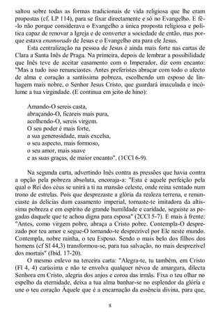 8
saltou sobre todas as formas tradicionais de vida religiosa que lhe eram
propostas (cf. LP 114), para se fixar directamente e só no Evangelho. E fê-
-lo não porque considerava o Evangelho a única proposta religiosa e polí-
tica capaz de renovar a Igreja e de converter a sociedade de então, mas por-
que estava enamorado de Jesus e o Evangelho era para ele Jesus.
Esta centralização na pessoa de Jesus é ainda mais forte nas cartas de
Clara a Santa Inês de Praga. Na primeira, depois de lembrar a possibilidade
que Inês teve de aceitar casamento com o Imperador, diz com encanto:
"Mas a tudo isso renunciastes. Antes preferistes abraçar com todo o afecto
de alma e coração a santíssima pobreza, escolhendo um esposo de lin-
hagem mais nobre, o Senhor Jesus Cristo, que guardará imaculada e incó-
lume a tua virgindade. (E continua em jeito de hino):
Amando-O sereis casta,
abraçando-O, ficareis mais pura,
acolhendo-O, sereis virgem.
O seu poder é mais forte,
a sua generosidade, mais excelsa,
o seu aspecto, mais formoso,
o seu amor, mais suave
e as suas graças, de maior encanto". (1CCl 6-9).
Na segunda carta, advertindo Inês contra as pressões que havia contra
a opção pela pobreza absoluta, encoraja-a: "Esta é aquele perfeição pela
qual o Rei dos céus se unirá a ti na mansão celeste, onde reina sentado num
trono de estrelas. Pois que desprezaste a glória da realeza terrena, e renun-
ciaste às delícias dum casamento imperial, tornaste-te imitadora da altís-
sima pobreza e em espírito de grande humildade e caridade, seguiste as pe-
gadas daquele que te achou digna para esposa" (2CCl 5-7). E mais à frente:
"Antes, como virgem pobre, abraça a Cristo pobre. Contempla-O despre-
zado por teu amor e segue-O tornando-te desprezível por Ele neste mundo.
Contempla, nobre rainha, o teu Esposo. Sendo o mais belo dos filhos dos
homens (cf Sl 44,3) transformou-se, para tua salvação, no mais desprezível
dos mortais" (Ibid. 17-20).
O mesmo enlevo na terceira carta: "Alegra-te, tu também, em Cristo
(Fl 4, 4) caríssima e não te envolva qualquer névoa de amargura, dilecta
Senhora em Cristo, alegria dos anjos e coroa das irmãs. Fixa o teu olhar no
espelho da eternidade, deixa a tua alma banhar-se no esplendor da glória e
une o teu coração Àquele que é a encarnação da essência divina, para que,
 