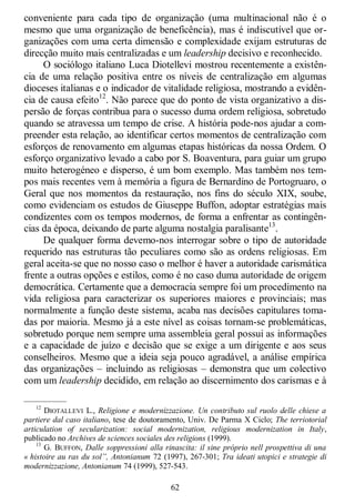 62
conveniente para cada tipo de organização (uma multinacional não é o
mesmo que uma organização de beneficência), mas é indiscutível que or-
ganizações com uma certa dimensão e complexidade exijam estruturas de
direcção muito mais centralizadas e um leadership decisivo e reconhecido.
O sociólogo italiano Luca Diotellevi mostrou recentemente a existên-
cia de uma relação positiva entre os níveis de centralização em algumas
dioceses italianas e o indicador de vitalidade religiosa, mostrando a evidên-
cia de causa efeito12
. Não parece que do ponto de vista organizativo a dis-
persão de forças contribua para o sucesso duma ordem religiosa, sobretudo
quando se atravessa um tempo de crise. A história pode-nos ajudar a com-
preender esta relação, ao identificar certos momentos de centralização com
esforços de renovamento em algumas etapas históricas da nossa Ordem. O
esforço organizativo levado a cabo por S. Boaventura, para guiar um grupo
muito heterogéneo e disperso, é um bom exemplo. Mas também nos tem-
pos mais recentes vem à memória a figura de Bernardino de Portogruaro, o
Geral que nos momentos da restauração, nos fins do século XIX, soube,
como evidenciam os estudos de Giuseppe Buffon, adoptar estratégias mais
condizentes com os tempos modernos, de forma a enfrentar as contingên-
cias da época, deixando de parte alguma nostalgia paralisante13
.
De qualquer forma devemo-nos interrogar sobre o tipo de autoridade
requerido nas estruturas tão peculiares como são as ordens religiosas. Em
geral aceita-se que no nosso caso o melhor é haver a autoridade carismática
frente a outras opções e estilos, como é no caso duma autoridade de origem
democrática. Certamente que a democracia sempre foi um procedimento na
vida religiosa para caracterizar os superiores maiores e provinciais; mas
normalmente a função deste sistema, acaba nas decisões capitulares toma-
das por maioria. Mesmo já a este nível as coisas tornam-se problemáticas,
sobretudo porque nem sempre uma assembleia geral possui as informações
e a capacidade de juízo e decisão que se exige a um dirigente e aos seus
conselheiros. Mesmo que a ideia seja pouco agradável, a análise empírica
das organizações – incluindo as religiosas – demonstra que um colectivo
com um leadership decidido, em relação ao discernimento dos carismas e à
—————
12
DIOTALLEVI L., Religione e modernizzazione. Un contributo sul ruolo delle chiese a
partiere dal caso italiano, tese de doutoramento, Univ. De Parma X Ciclo; The terriotorial
articulation of secularization: social modernization, religious modernization in Italy,
publicado no Archives de sciences sociales des religions (1999).
13
G. BUFFON, Dalle soppressioni alla rinascita: il sine próprio nell prospettiva di una
« histoire au ras du sol”, Antonianum 72 (1997), 267-301; Tra ideati utopici e strategie di
modernizzazione, Antonianum 74 (1999), 527-543.
 