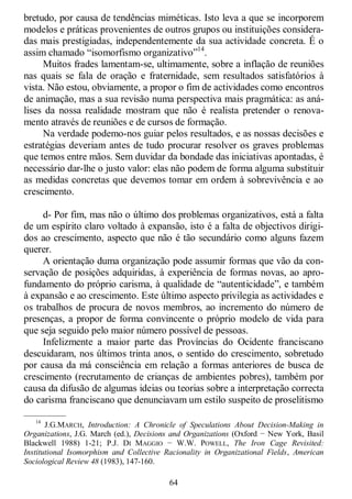 64
bretudo, por causa de tendências miméticas. Isto leva a que se incorporem
modelos e práticas provenientes de outros grupos ou instituições considera-
das mais prestigiadas, independentemente da sua actividade concreta. É o
assim chamado ―isomorfismo organizativo‖14
.
Muitos frades lamentam-se, ultimamente, sobre a inflação de reuniões
nas quais se fala de oração e fraternidade, sem resultados satisfatórios à
vista. Não estou, obviamente, a propor o fim de actividades como encontros
de animação, mas a sua revisão numa perspectiva mais pragmática: as aná-
lises da nossa realidade mostram que não é realista pretender o renova-
mento através de reuniões e de cursos de formação.
Na verdade podemo-nos guiar pelos resultados, e as nossas decisões e
estratégias deveriam antes de tudo procurar resolver os graves problemas
que temos entre mãos. Sem duvidar da bondade das iniciativas apontadas, é
necessário dar-lhe o justo valor: elas não podem de forma alguma substituir
as medidas concretas que devemos tomar em ordem à sobrevivência e ao
crescimento.
d- Por fim, mas não o último dos problemas organizativos, está a falta
de um espírito claro voltado à expansão, isto é a falta de objectivos dirigi-
dos ao crescimento, aspecto que não é tão secundário como alguns fazem
querer.
A orientação duma organização pode assumir formas que vão da con-
servação de posições adquiridas, à experiência de formas novas, ao apro-
fundamento do próprio carisma, à qualidade de ―autenticidade‖, e também
à expansão e ao crescimento. Este último aspecto privilegia as actividades e
os trabalhos de procura de novos membros, ao incremento do número de
presenças, a propor de forma convincente o próprio modelo de vida para
que seja seguido pelo maior número possível de pessoas.
Infelizmente a maior parte das Províncias do Ocidente franciscano
descuidaram, nos últimos trinta anos, o sentido do crescimento, sobretudo
por causa da má consciência em relação a formas anteriores de busca de
crescimento (recrutamento de crianças de ambientes pobres), também por
causa da difusão de algumas ideias ou teorias sobre a interpretação correcta
do carisma franciscano que denunciavam um estilo suspeito de proselitismo
—————
14
J.G.MARCH, Introduction: A Chronicle of Speculations About Decision-Making in
Organizations, J.G. March (ed.), Decisions and Organizations (Oxford − New York, Basil
Blackwell 1988) 1-21; P.J. DI MAGGIO − W.W. POWELL, The Iron Cage Revisited:
Institutional Isomorphism and Collective Racionality in Organizational Fields, American
Sociological Review 48 (1983), 147-160.
 