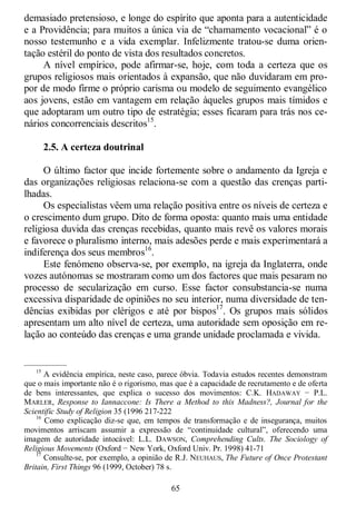 65
demasiado pretensioso, e longe do espírito que aponta para a autenticidade
e a Providência; para muitos a única via de ―chamamento vocacional‖ é o
nosso testemunho e a vida exemplar. Infelizmente tratou-se duma orien-
tação estéril do ponto de vista dos resultados concretos.
A nível empírico, pode afirmar-se, hoje, com toda a certeza que os
grupos religiosos mais orientados à expansão, que não duvidaram em pro-
por de modo firme o próprio carisma ou modelo de seguimento evangélico
aos jovens, estão em vantagem em relação àqueles grupos mais tímidos e
que adoptaram um outro tipo de estratégia; esses ficaram para trás nos ce-
nários concorrenciais descritos15
.
2.5. A certeza doutrinal
O último factor que incide fortemente sobre o andamento da Igreja e
das organizações religiosas relaciona-se com a questão das crenças parti-
lhadas.
Os especialistas vêem uma relação positiva entre os níveis de certeza e
o crescimento dum grupo. Dito de forma oposta: quanto mais uma entidade
religiosa duvida das crenças recebidas, quanto mais revê os valores morais
e favorece o pluralismo interno, mais adesões perde e mais experimentará a
indiferença dos seus membros16
.
Este fenómeno observa-se, por exemplo, na igreja da Inglaterra, onde
vozes autónomas se mostraram como um dos factores que mais pesaram no
processo de secularização em curso. Esse factor consubstancia-se numa
excessiva disparidade de opiniões no seu interior, numa diversidade de ten-
dências exibidas por clérigos e até por bispos17
. Os grupos mais sólidos
apresentam um alto nível de certeza, uma autoridade sem oposição em re-
lação ao conteúdo das crenças e uma grande unidade proclamada e vivida.
—————
15
A evidência empírica, neste caso, parece óbvia. Todavia estudos recentes demonstram
que o mais importante não é o rigorismo, mas que é a capacidade de recrutamento e de oferta
de bens interessantes, que explica o sucesso dos movimentos: C.K. HADAWAY − P.L.
MARLER, Response to Iannaccone: Is There a Method to this Madness?, Journal for the
Scientific Study of Religion 35 (1996 217-222
16
Como explicação diz-se que, em tempos de transformação e de insegurança, muitos
movimentos arriscam assumir a expressão de ―continuidade cultural‖, oferecendo uma
imagem de autoridade intocável: L.L. DAWSON, Comprehending Cults. The Sociology of
Religious Movements (Oxford − New York, Oxford Univ. Pr. 1998) 41-71
17
Consulte-se, por exemplo, a opinião de R.J. NEUHAUS, The Future of Once Protestant
Britain, First Things 96 (1999, October) 78 s.
 