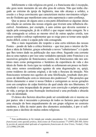 66
Infelizmente a vida religiosa em geral, e a franciscana não é excepção,
não goza neste momento de um alto grau de certeza. Não que tenha che-
gado ao extremo da igreja da Inglaterra, mas não alcança a solidez, a
coesão e a força convincente que caracterizam muitos movimentos religio-
sos do Ocidente que manifestam uma certa supremacia e auto-confiança.
Que se passa: de alguns anos a esta parte difundiram-se algumas ideias
em relação ao carisma das nossas origens que tiveram uma influência dis-
cutível. Atendamos, por exemplo, à auto estima que deveria sustentar a
opção pela consagração, já de si difícil e que requer muita coragem. Se a
vida consagrada se coloca ao mesmo nível de outras opções cristãs, tem
pouco sentido o esforço suplementar que se exige para se tomar uma opção
muito difícil, como é a opção pela vida consagrada.
Mas o mais inquietante diz respeito a uma certa releitura das nossas
Fontes – pondo de lado a crítica histórica – que traz para o interior da Or-
dem a ideia de Sabatier, graças sobretudo a novos ―sabatierianos‖ e à ajuda
que lhes temos dado na publicação das suas obras. Segundo esta corrente
deu-se uma ruptura e por isso uma verdadeira oposição entre Francisco e as
sucessivas gerações de franciscanos; assim, nós franciscanos não nos sen-
timos mais como protagonistas e herdeiros da experiência de vida e dos
ideais do Santo de Assis (que na verdade se esfumaram um pouco na histó-
ria), antes somos considerados agentes de uma degeneração ou, quiçá,
como traidores do carisma original, e de toda a frescura da intuição. Nós
franciscanos tornamo-nos agentes de uma falsificação, resultado dum pro-
cesso de identificação com os interesses dos poderosos18
. São posições que
ferem claramente o amor à nossa Ordem e carregaram as novas gerações
com um complexo de culpa histórica do qual ainda não nos libertamos. O
resultado é uma incapacidade de propor com convicção o próprio projecto
de vida, o perigo de uma frustração institucional e uma profunda e absurda
crise de identidade.
O elenco dos factores descritos pode ser considerado em si mesmo ou
por partes: não é necessário a presença de todos os factores para explicar
uma situação do bom enquadramento de um grupo religioso no contexto
moderno; a falta da maior parte dos elementos assinalados, é por si sufi-
ciente para o declínio de muitas ordens religiosas.
—————
18
Esta problemática já foi tratada por estudos precedentes: LL. OVIEDO, A identidade
franciscana como questão prática, Selecciones de Franciscanismo 77 (1997) 285-303; Sobre
la noción de autenticidad aplicada al seguimento franciscano de Jesu Cristo, Verdad y Vida
222 (1998) 239-248.
 