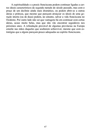 67
A espiritualidade e a praxis franciscana podem continuar ligadas a cer-
tos ideais característicos da segunda metade do século passado, mas com o
preço de um declínio ainda mais dramático, ou podem abrir-se a outras
ideias e práticas, que mesmo que pareçam atraiçoar os ideais de uma ge-
ração inteira (ou de duas) podem, no entanto, salvar a vida franciscana no
Ocidente. Por outro lado não sei que vantagens há em continuar com certas
ideias, acaso muito belas, mas que não vão encontrar seguidores nos
próximos anos. A refundação provável de algumas províncias na Europa
estarão nas mãos daqueles que souberem sobreviver, mesmo que com es-
tratégias que a alguns pareçam pouco adequadas ao espírito franciscano.
 