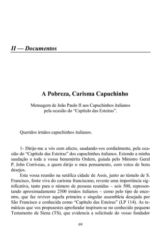69
II — Documentos
A Pobreza, Carisma Capuchinho
Mensagem de João Paulo II aos Capuchinhos italianos
pela ocasião do ―Capítulo das Esteiras‖.
Queridos irmãos capuchinhos italianos.
1- Dirijo-me a vós com afecto, saudando-vos cordialmente, pela oca-
sião do ―Capítulo das Esteiras‖ dos capuchinhos italianos. Estendo a minha
saudação a toda a vossa benemérita Ordem, guiada pelo Ministro Geral
P. John Corriveau, a quem dirijo o meu pensamento, com votos de bons
desejos.
Esta vossa reunião na seráfica cidade de Assis, junto ao túmulo de S.
Francisco, fonte viva do carisma franciscano, reveste uma importância sig-
nificativa, tanto para o número de pessoas reunidas – sois 500, represen-
tando aproximadamente 2500 irmãos italianos – como pelo tipo de enco-
ntro, que faz reviver aquela primeira e singular assembleia desejada por
São Francisco e conhecida como ―Capítulo das Esteiras‖ (LP 114). As te-
máticas que vos propusestes aprofundar inspiram-se no conhecido pequeno
Testamento de Siena (TS), que evidencia a solicitude do vosso fundador
 