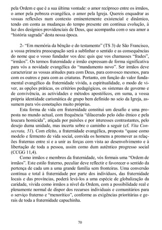 70
pela Ordem e que é a sua última vontade: o amor recíproco entre os irmãos,
o amor pela pobreza evangélica, o amor pela Igreja. Quereis enquadrar as
vossas reflexões num contexto eminentemente existencial e dinâmico,
tendo em conta as mudanças do tempo presente em contínua evolução, à
luz dos desígnios providenciais de Deus, que acompanha com o seu amor a
―história sagrada‖ desta nossa época.
2- ―Em memória da bênção e do testamento‖ (TS 3) de São Francisco,
a vossa primeira preocupação será a sublinhar o sentido e as consequências
do nome que o vosso fundador vos deu: quis que vos chamasses ―frades‖,
―irmãos‖. Os termos fraternidade e irmão expressam de forma significativa
para vós a novidade evangélica do ―mandamento novo‖. Ser irmãos deve
caracterizar as vossas atitudes para com Deus, para convosco mesmos, para
com os outros e para com as criaturas. Portanto, em função do valor funda-
mental evangélico da fraternidade vivida, a espiritualidade, o modo de vi-
ver, as opções práticas, os critérios pedagógicos, os sistemas de governo e
de convivência, as actividades e métodos apostólicos, em suma, a vossa
própria identidade carismática de grupo bem definido no seio da Igreja, as-
sumem para vós conotações muito próprias.
Esta forma de vida em fraternidade constitui um desafio e uma pro-
posta no mundo actual, com frequência ―dilacerado pelo ódio étnico e pela
loucura homicida‖, atiçada por paixões e por interesses contrastantes, pelo
desejo duma unidade, mas incerta sobre o caminho a seguir (cf. Vita Con-
secrata, 51). Com efeito, a fraternidade evangélica, proposta ―quase como
modelo e fermento de vida social, convida os homens a promover as relaç-
ões fraternas entre si e a unir as forças com vista ao desenvolvimento e à
libertação de toda a pessoa, assim como dum autêntico progresso social
(CCGG 11,4).
Como irmãos e membros da fraternidade, vós formais uma ―Ordem de
irmãos‖. Este estilo fraterno, peculiar deve reflectir e favorecer o sentido da
pertença de cada um a uma grande família sem fronteiras. Uma conversão
contínua e total à fraternidade por parte dos indivíduos, das fraternidade
locais e das províncias, poderá levá-los a uma espécie de globalização da
caridade, vivida como irmãos a nível da Ordem, com a possibilidade real e
plenamente normal de dispor dos recursos individuais e comunitários para
o serviço fraterno e ―menorítico‖, conforme as exigências prioritárias e ge-
rais de toda a fraternidade capuchinha.
 