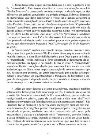 71
3- Outro tema sobre o qual quereis deter-vos é o amor à pobreza à luz
da ―menoridade‖. Este termo identifica a vossa denominação completa
―Frades Menores‖ e compreende ao mesmo tempo os demais aspectos sig-
nificativos do carisma capuchinho, e a própria pobreza. Sobre as dimensão
da menoridade, que deve caracterizar o vosso ser e actuar, concentra-se
neste momento a atenção de toda a Ordem, tendo em vista o próximo Con-
selho Plenário. Estou certo que as reflexões emergentes deste ―Capítulo das
Esteiras‖ contribuirão para compreender e para actuar cada vez mais de
acordo com este valor que vos identifica na Igreja. Como tive oportunidade
de vos dizer noutra ocasião, este valor torna-vos ―próximos e solidários
com o povo humilde e simples‖ e faz das vossas fraternidades menoríticas
―um ponto de referência cordial e acessível para os mais pobres e para to-
dos os que, sinceramente, buscam a Deus‖ (Mensagem de 18 de Setembro
de 1996).
A ―menoridade‖ implica um coração limpo, humilde, manso e sim-
ples, como Jesus propôs e como São Francisco viveu; requer uma renúncia
total de si mesmo e uma disponibilidade plena para Deus e para os irmãos.
A ―menoridade‖ vivida expressa a força desarmada e desarmante da di-
mensão espiritual na Igreja e no mundo. E não só isso! A ―menoridade‖
verdadeira liberta o coração e dispõe para um amor fraterno cada vez mais
autêntico, que se dilata numa ampla constelação de comportamentos típi-
cos. Favorece, por exemplo, um estilo caracterizado por atitudes de simpli-
cidade e sinceridade, de espontaneidade e franqueza, de humildade e ale-
gria, de abnegação e disponibilidade, de proximidade e serviço, especial-
mente com o povo e as pessoas mais necessitadas.
4- Além do amor fraterno e o amor pela pobreza, meditareis também
sobre o amor fiel à Igreja. Este amor exige de vós, à imitação do vosso pai
e irmão São Francisco, uma atitude de fé e de obediência, que se traduz no
serviço humilde e criativo, capaz de transformar a vida num ―sinal‖ esti-
mulante e convincente de fidelidade eclesial e de abertura aos irmãos‖. São
Francisco fez-se promotor e porta-voz duma mensagem humilde mas inci-
siva de renovação evangélica, porque conseguiu propor o Evangelho na sua
integridade e pureza, mediante uma vida caracterizada pelo amor, pela
proximidade, o diálogo e a tolerância cristã. Testemunhai, queridos irmãos,
a vossa obediência à Igreja, seguindo o coração e o estilo do vosso funda-
dor. Trata-se de um compromisso sem descanso, que vos fará felizes e
conscientes de gastar a existência pelo reino de Deus, em nome de Jesus.
 