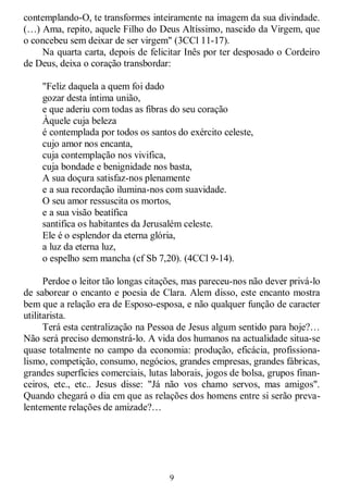 9
contemplando-O, te transformes inteiramente na imagem da sua divindade.
(…) Ama, repito, aquele Filho do Deus Altíssimo, nascido da Virgem, que
o concebeu sem deixar de ser virgem" (3CCl 11-17).
Na quarta carta, depois de felicitar Inês por ter desposado o Cordeiro
de Deus, deixa o coração transbordar:
"Feliz daquela a quem foi dado
gozar desta íntima união,
e que aderiu com todas as fibras do seu coração
Àquele cuja beleza
é contemplada por todos os santos do exército celeste,
cujo amor nos encanta,
cuja contemplação nos vivifica,
cuja bondade e benignidade nos basta,
A sua doçura satisfaz-nos plenamente
e a sua recordação ilumina-nos com suavidade.
O seu amor ressuscita os mortos,
e a sua visão beatífica
santifica os habitantes da Jerusalém celeste.
Ele é o esplendor da eterna glória,
a luz da eterna luz,
o espelho sem mancha (cf Sb 7,20). (4CCl 9-14).
Perdoe o leitor tão longas citações, mas pareceu-nos não dever privá-lo
de saborear o encanto e poesia de Clara. Alem disso, este encanto mostra
bem que a relação era de Esposo-esposa, e não qualquer função de caracter
utilitarista.
Terá esta centralização na Pessoa de Jesus algum sentido para hoje?…
Não será preciso demonstrá-lo. A vida dos humanos na actualidade situa-se
quase totalmente no campo da economia: produção, eficácia, profissiona-
lismo, competição, consumo, negócios, grandes empresas, grandes fábricas,
grandes superfícies comerciais, lutas laborais, jogos de bolsa, grupos finan-
ceiros, etc., etc.. Jesus disse: "Já não vos chamo servos, mas amigos".
Quando chegará o dia em que as relações dos homens entre si serão preva-
lentemente relações de amizade?…
 