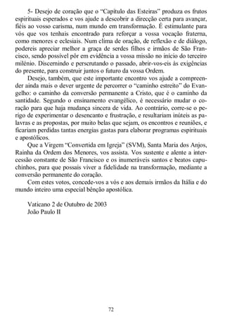 72
5- Desejo de coração que o ―Capítulo das Esteiras‖ produza os frutos
espirituais esperados e vos ajude a descobrir a direcção certa para avançar,
fiéis ao vosso carisma, num mundo em transformação. É estimulante para
vós que vos tenhais encontrado para reforçar a vossa vocação fraterna,
como menores e eclesiais. Num clima de oração, de reflexão e de diálogo,
podereis apreciar melhor a graça de serdes filhos e irmãos de São Fran-
cisco, sendo possível pôr em evidência a vossa missão no início do terceiro
milénio. Discernindo e perscrutando o passado, abrir-vos-eis às exigências
do presente, para construir juntos o futuro da vossa Ordem.
Desejo, também, que este importante encontro vos ajude a compreen-
der ainda mais o dever urgente de percorrer o ―caminho estreito‖ do Evan-
gelho: o caminho da conversão permanente a Cristo, que é o caminho da
santidade. Segundo o ensinamento evangélico, é necessário mudar o co-
ração para que haja mudança sincera de vida. Ao contrário, corre-se o pe-
rigo de experimentar o desencanto e frustração, e resultariam inúteis as pa-
lavras e as propostas, por muito belas que sejam, os encontros e reuniões, e
ficariam perdidas tantas energias gastas para elaborar programas espirituais
e apostólicos.
Que a Virgem ―Convertida em Igreja‖ (SVM), Santa Maria dos Anjos,
Rainha da Ordem dos Menores, vos assista. Vos sustente e alente a inter-
cessão constante de São Francisco e os inumeráveis santos e beatos capu-
chinhos, para que possais viver a fidelidade na transformação, mediante a
conversão permanente do coração.
Com estes votos, concede-vos a vós e aos demais irmãos da Itália e do
mundo inteiro uma especial bênção apostólica.
Vaticano 2 de Outubro de 2003
João Paulo II
 