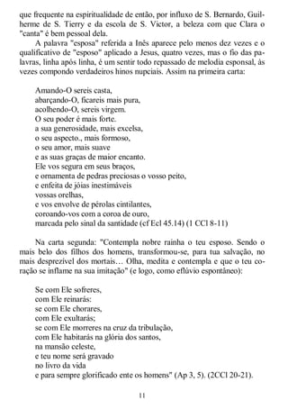 11
que frequente na espiritualidade de então, por influxo de S. Bernardo, Guil-
herme de S. Tierry e da escola de S. Victor, a beleza com que Clara o
"canta" é bem pessoal dela.
A palavra "esposa" referida a Inês aparece pelo menos dez vezes e o
qualificativo de "esposo" aplicado a Jesus, quatro vezes, mas o fio das pa-
lavras, linha após linha, é um sentir todo repassado de melodia esponsal, às
vezes compondo verdadeiros hinos nupciais. Assim na primeira carta:
Amando-O sereis casta,
abarçando-O, ficareis mais pura,
acolhendo-O, sereis virgem.
O seu poder é mais forte.
a sua generosidade, mais excelsa,
o seu aspecto., mais formoso,
o seu amor, mais suave
e as suas graças de maior encanto.
Ele vos segura em seus braços,
e ornamenta de pedras preciosas o vosso peito,
e enfeita de jóias inestimáveis
vossas orelhas,
e vos envolve de pérolas cintilantes,
coroando-vos com a coroa de ouro,
marcada pelo sinal da santidade (cf Ecl 45.14) (1 CCl 8-11)
Na carta segunda: "Contempla nobre rainha o teu esposo. Sendo o
mais belo dos filhos dos homens, transformou-se, para tua salvação, no
mais desprezível dos mortais… Olha, medita e contempla e que o teu co-
ração se inflame na sua imitação" (e logo, como eflúvio espontâneo):
Se com Ele sofreres,
com Ele reinarás:
se com Ele chorares,
com Ele exultarás;
se com Ele morreres na cruz da tribulação,
com Ele habitarás na glória dos santos,
na mansão celeste,
e teu nome será gravado
no livro da vida
e para sempre glorificado ente os homens" (Ap 3, 5). (2CCl 20-21).
 