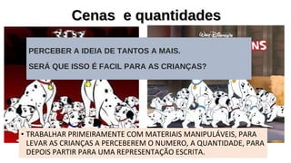 Cenas e quantidadesCenas e quantidades
PERCEBER A IDEIA DE TANTOS A MAIS.
SERÁ QUE ISSO É FACIL PARA AS CRIANÇAS?
• TRABALHAR PRIMEIRAMENTE COM MATERIAIS MANIPULÁVEIS, PARA
LEVAR AS CRIANÇAS A PERCEBEREM O NUMERO, A QUANTIDADE, PARA
DEPOIS PARTIR PARA UMA REPRESENTAÇÃO ESCRITA.
 