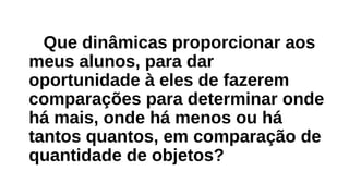 Que dinâmicas proporcionar aos
meus alunos, para dar
oportunidade à eles de fazerem
comparações para determinar onde
há mais, onde há menos ou há
tantos quantos, em comparação de
quantidade de objetos?
 