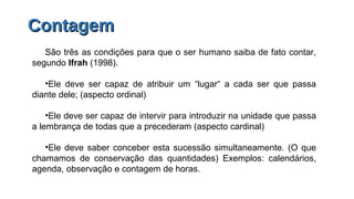 ContagemContagem
São três as condições para que o ser humano saiba de fato contar,
segundo Ifrah (1998).
•Ele deve ser capaz de atribuir um “lugar“ a cada ser que passa
diante dele; (aspecto ordinal)
•Ele deve ser capaz de intervir para introduzir na unidade que passa
a lembrança de todas que a precederam (aspecto cardinal)
•Ele deve saber conceber esta sucessão simultaneamente. (O que
chamamos de conservação das quantidades) Exemplos: calendários,
agenda, observação e contagem de horas.
 