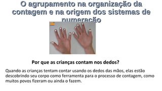 O agrupamento na organização daO agrupamento na organização da
contagem e na origem dos sistemas decontagem e na origem dos sistemas de
numeraçãonumeração
Quando as crianças tentam contar usando os dedos das mãos, elas estão
descobrindo seu corpo como ferramenta para o processo de contagem, como
muitos povos fizeram ou ainda o fazem.
Por que as crianças contam nos dedos?
 