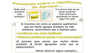 Onde você
guardaria
estes
produtos?
E se tivesse mais de um
destes produtos?
Você continuaria
guardando no mesmo
lugar? Por quê?
Se levarmos em conta os aspectos qualitativos
que nos fazem agrupar produtos na vida
cotidiana, concluiremos que o fazemos para:
Já pararam para pensar que muitos destes
produtos já foram agrupados antes que os
adquiríssemos?
Vamos observar alguns exemplos...
 
