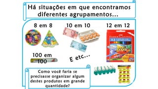 8 em 8 10 em 10 12 em 12
100 em
100 E etc...
Há situações em que encontramos
diferentes agrupamentos...
Como você faria se
precisasse organizar algum
destes produtos em grande
quantidade?
 