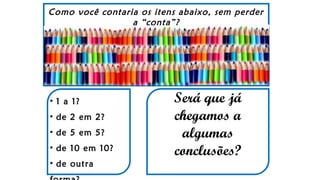 Como você contaria os itens abaixo, sem perder
a “conta”?
• 1 a 1?
• de 2 em 2?
• de 5 em 5?
• de 10 em 10?
• de outra
Será que já
chegamos a
algumas
conclusões?
 