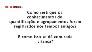 Como será que os
conhecimentos de
quantificação e agrupamentos foram
registrados nos tempos antigos?
E como isso se dá com cada
criança?
REFLETINDO...REFLETINDO...
 