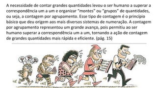 A necessidade de contar grandes quantidades levou o ser humano a superar a
correspondência um a um e organizar “montes” ou “grupos” de quantidades,
ou seja, a contagem por agrupamento. Esse tipo de contagem é o princípio
básico que deu origem aos mais diversos sistemas de numeração. A contagem
por agrupamento representou um grande avanço, pois permitiu ao ser
humano superar a correspondência um a um, tornando a ação de contagem
de grandes quantidades mais rápida e eficiente. (pág. 15)
 