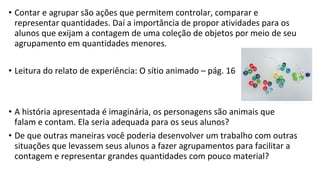 • Contar e agrupar são ações que permitem controlar, comparar e
representar quantidades. Daí a importância de propor atividades para os
alunos que exijam a contagem de uma coleção de objetos por meio de seu
agrupamento em quantidades menores.
• Leitura do relato de experiência: O sítio animado – pág. 16
• A história apresentada é imaginária, os personagens são animais que
falam e contam. Ela seria adequada para os seus alunos?
• De que outras maneiras você poderia desenvolver um trabalho com outras
situações que levassem seus alunos a fazer agrupamentos para facilitar a
contagem e representar grandes quantidades com pouco material?
 
