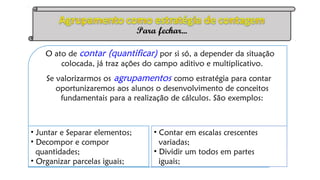 O ato de contar (quantificar) por si só, a depender da situação
colocada, já traz ações do campo aditivo e multiplicativo.
Se valorizarmos os agrupamentos como estratégia para contar
oportunizaremos aos alunos o desenvolvimento de conceitos
fundamentais para a realização de cálculos. São exemplos:
• Juntar e Separar elementos;
• Decompor e compor
quantidades;
• Organizar parcelas iguais;
• Contar em escalas crescentes
variadas;
• Dividir um todos em partes
iguais;
Para fechar...
 