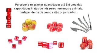 Perceber e relacionar quantidades até 5 é uma das
capacidades inatas de nós seres humanos e animais.
Independente de como estão organizadas.
 