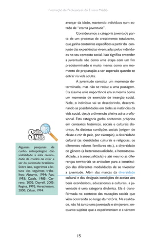 15
Formação de Professores do Ensino Médio
avançar da idade, mantendo indivíduos num es-
tado de “eterna juventude”.
Consideramos a categoria juventude par-
te de um processo de crescimento totalizante,
que ganha contornos específicos a partir do con-
junto das experiências vivenciadas pelos indivídu-
os no seu contexto social. Isso significa entender
a juventude não como uma etapa com um fim
predeterminado e muito menos como um mo-
mento de preparação a ser superado quando se
entrar na vida adulta.
A juventude constitui um momento de-
terminado, mas não se reduz a uma passagem.
Ela assume uma importância em si mesma como
um momento de exercício de inserção social.
Nele, o indivíduo vai se descobrindo, descorti-
nando as possibilidades em todas as instâncias da
vida social, desde a dimensão afetiva até a profis-
sional. Esta categoria ganha contornos próprios
em contextos históricos, sociais e culturais dis-
tintos. As distintas condições sociais (origem de
classe e cor da pele, por exemplo), a diversidade
cultural (as identidades culturais e religiosas, os
diferentes valores familiares etc.), a diversidade
de gênero (a heterossexualidade, a homossexu-
alidade, a transexualidade) e até mesmo as dife-
renças territoriais se articulam para a constitui-
ção das diferentes modalidades de se vivenciar
a juventude. Além das marcas da diversidade
cultural e das desiguais condições de acesso aos
bens econômicos, educacionais e culturais, a ju-
ventude é uma categoria dinâmica. Ela é trans-
formada no contexto das mutações sociais que
vêm ocorrendo ao longo da história. Na realida-
de, não há tanto uma juventude e sim jovens, en-
quanto sujeitos que a experimentam e a sentem
Algumas pesquisas de
cunho antropológico dão
visibilidade a esta diversi-
dade de modos de viver e
ser da juventude brasileira.
Sobre isso, sugerimos a lei-
tura dos seguintes traba-
lhos: Abramo, 1994; Pais,
1993; Caiafa, 1985; Car-
rano, 2002; Dayrell, 2005;
Regina, 1992; Herschmann,
2000; Zaluar, 1994.
 